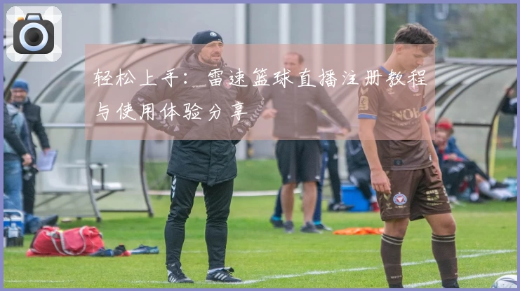 轻松上手：雷速篮球直播注册教程与使用体验分享